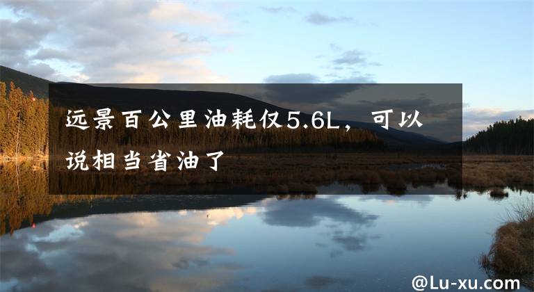 远景百公里油耗仅5.6L，可以说相当省油了