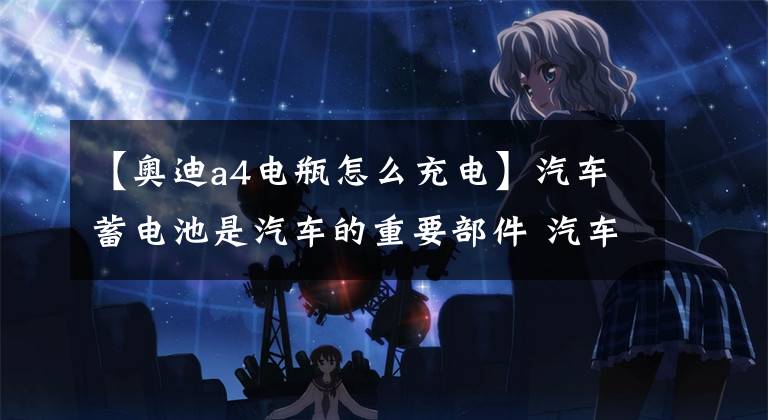 【奥迪a4电瓶怎么充电】汽车蓄电池是汽车的重要部件 汽车蓄电池怎么充电 蓄电池充电时间怎么算