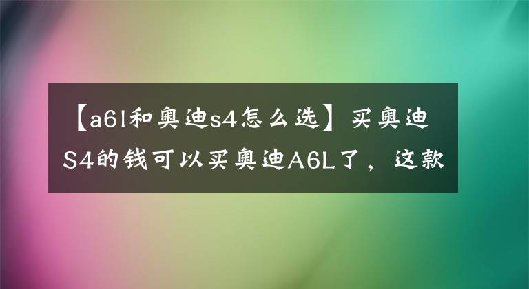 【a6l和奥迪s4怎么选】买奥迪S4的钱可以买奥迪A6L了，这款车到底有多大魅力？