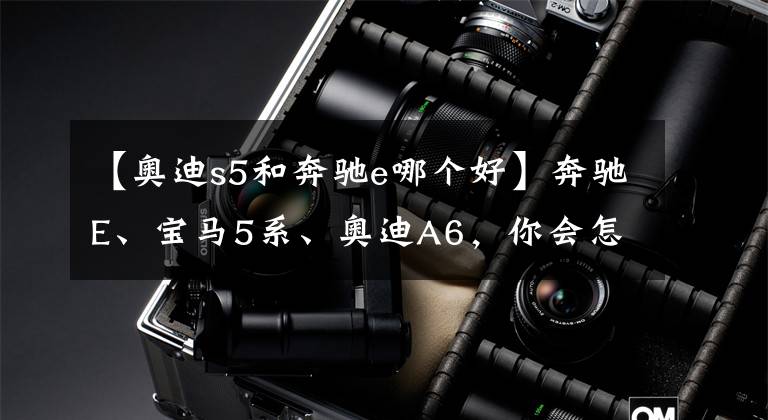 【奥迪s5和奔驰e哪个好】奔驰E、宝马5系、奥迪A6,你会怎么选?