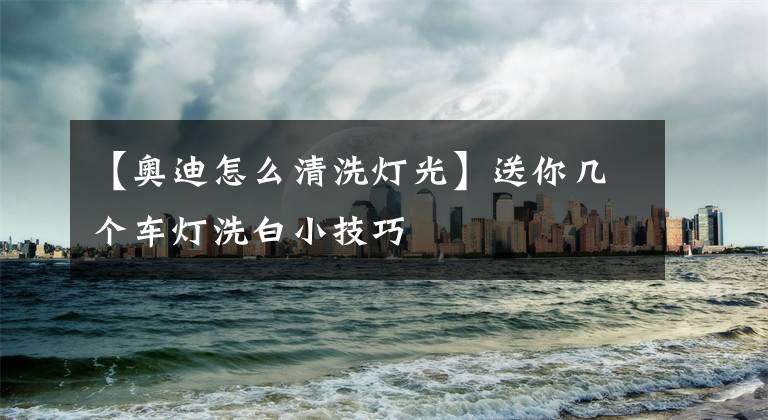 【奥迪怎么清洗灯光】送你几个车灯洗白小技巧