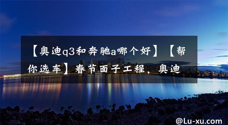 【奥迪q3和奔驰a哪个好】【帮你选车】春节面子工程，奥迪Q3/宝马X1/奔驰GLA应该怎么选？