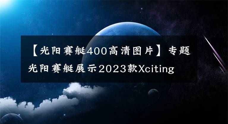 【光阳赛艇400高清图片】专题光阳赛艇展示2023款Xciting S400,采用全新前脸造型