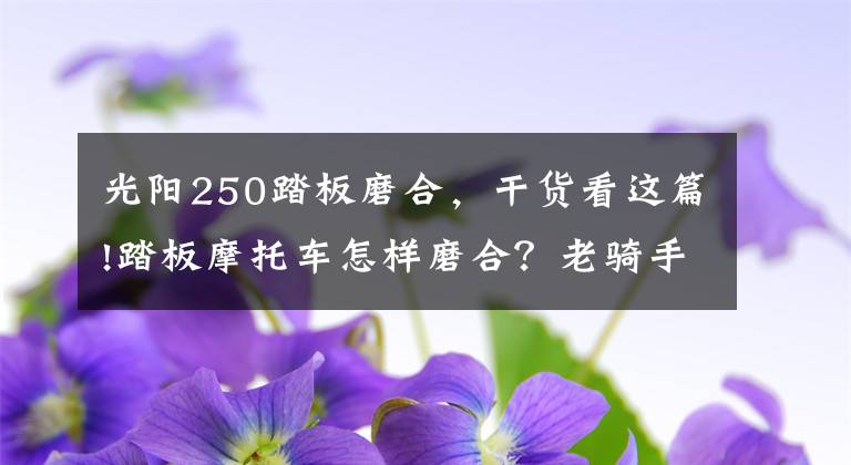 光阳250踏板磨合,干货看这篇!踏板摩托车怎样磨合?老骑手总结这几点,能做到车辆寿命提高一倍