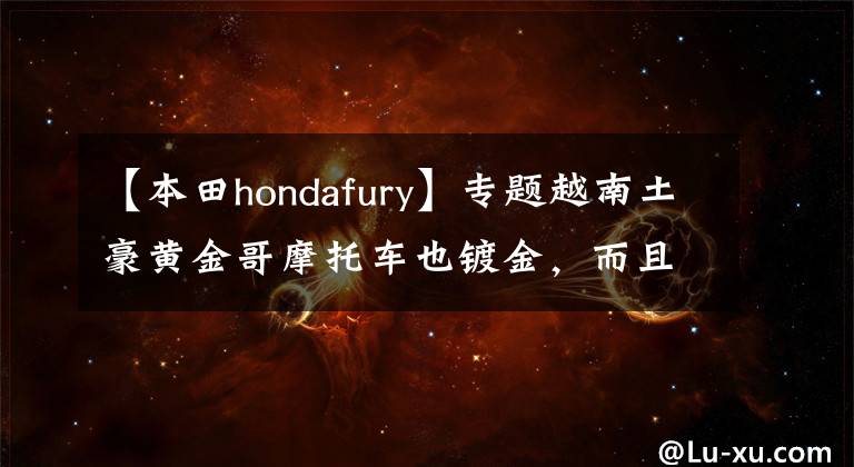 【本田hondafury】专题越南土豪黄金哥摩托车也镀金,而且制作一系列黄金车,价值250万
