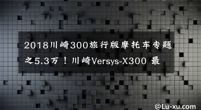 2018川崎300旅行版摩托车专题之5.3万！川崎Versys-X300 最便宜的进口双缸拉力