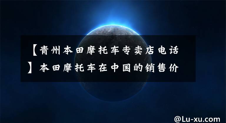 【青州本田摩托车专卖店电话】本田摩托车在中国的销售价格列表