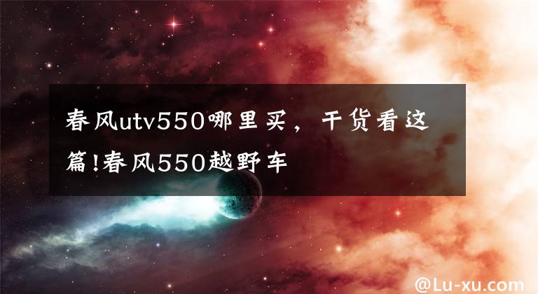 春风utv550哪里买,干货看这篇!春风550越野车