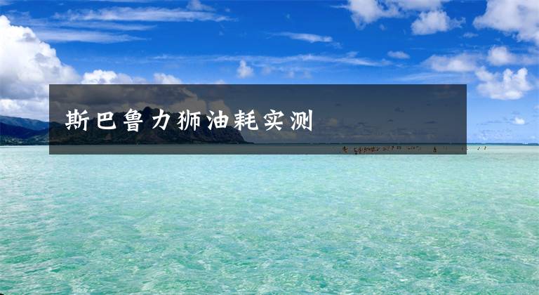 斯巴鲁力狮油耗实测