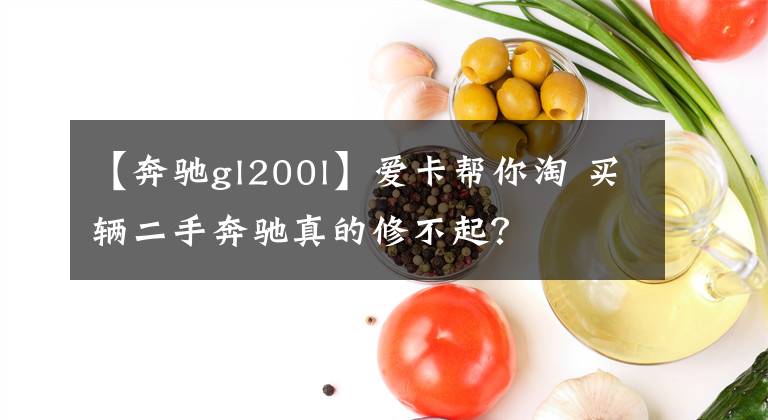 【奔驰gl200l】爱卡帮你淘 买辆二手奔驰真的修不起？