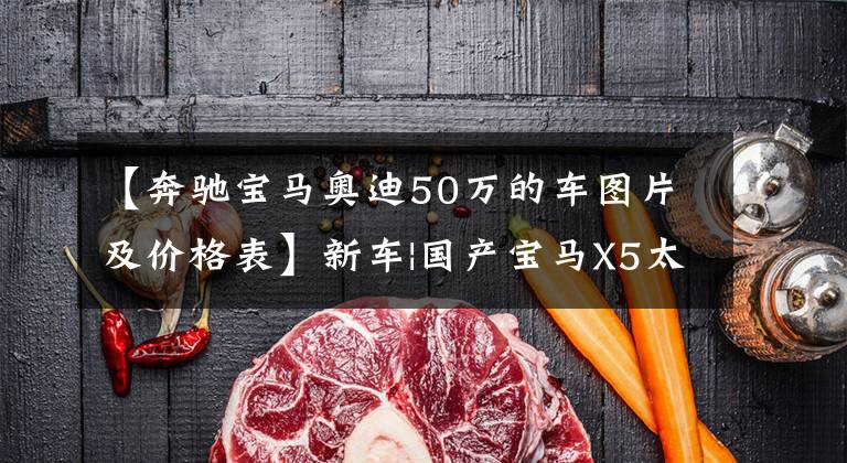 【奔驰宝马奥迪50万的车图片及价格表】新车|国产宝马X5太贵了吗?上海奥迪Q6正式上市,预售从50万韩元开始