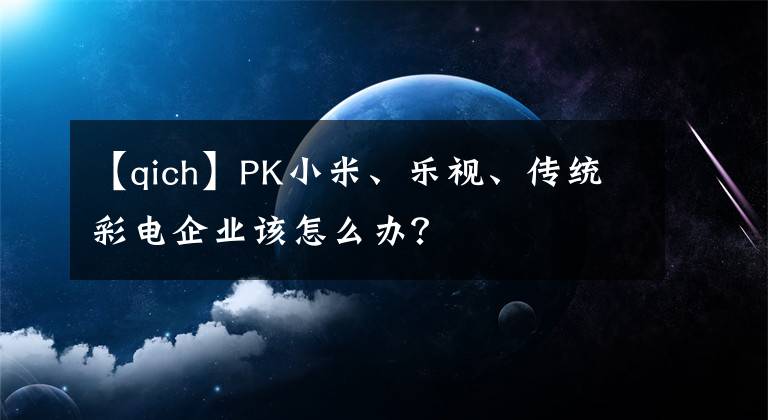 【qich】PK小米、乐视、传统彩电企业该怎么办?