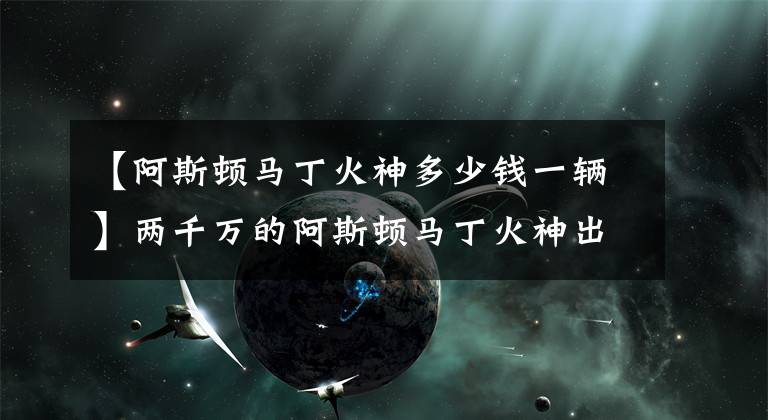 【阿斯顿马丁火神多少钱一辆】两千万的阿斯顿马丁火神出街,旁边的兰博基尼都认怂了