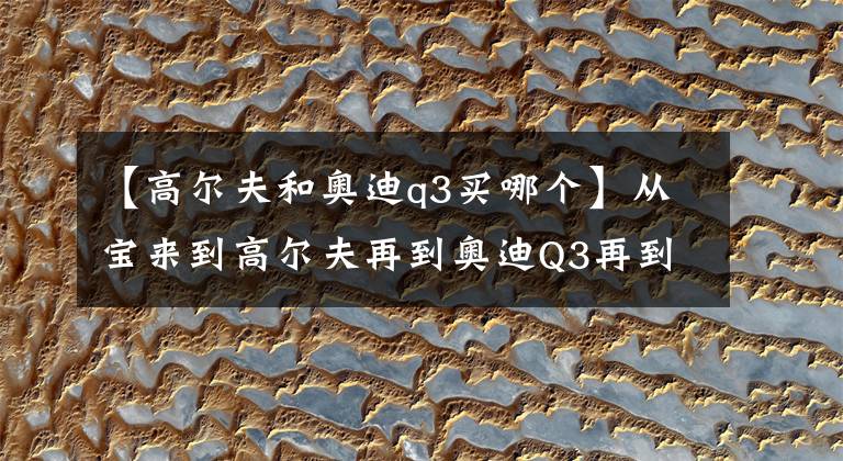 【高尔夫和奥迪q3买哪个】从宝来到高尔夫再到奥迪Q3再到奥迪A4L给大家分享下我的买车过程