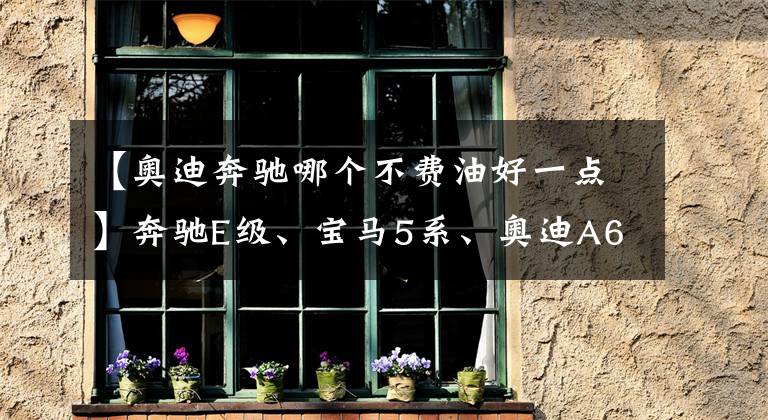 【奥迪奔驰哪个不费油好一点】奔驰E级、宝马5系、奥迪A6L，哪款车的后续养车成本较低？