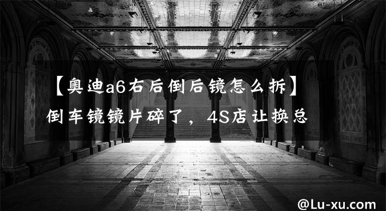 【奥迪a6右后倒后镜怎么拆】倒车镜镜片碎了,4S店让换总成要200多元,自己几十元搞定!