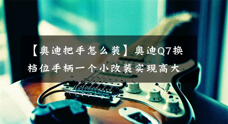 【奥迪把手怎么装】奥迪Q7换档位手柄一个小改装实现高大上的配置