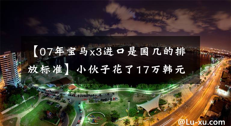 【07年宝马x3进口是国几的排放标准】小伙子花了17万韩元买宝马的二手,提车的时候也闭不上嘴。