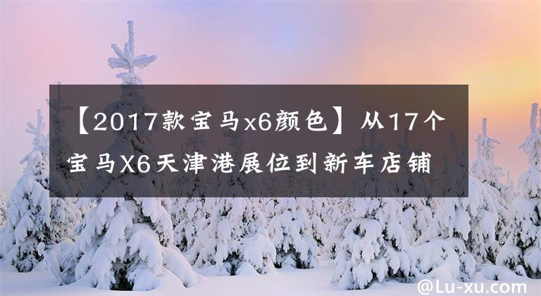 【2017款宝马x6颜色】从17个宝马X6天津港展位到新车店铺,可以选择全港最低报价。