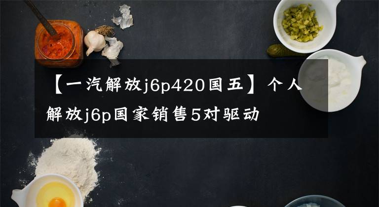 【一汽解放j6p420国五】个人解放j6p国家销售5对驱动