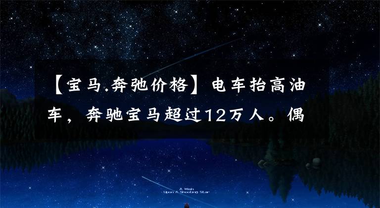 【宝马.奔弛价格】电车抬高油车，奔驰宝马超过12万人。偶像：我们没有这种精神。