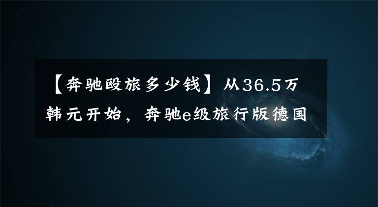 【奔驰殴旅多少钱】从36.5万韩元开始,奔驰e级旅行版德国正式发行