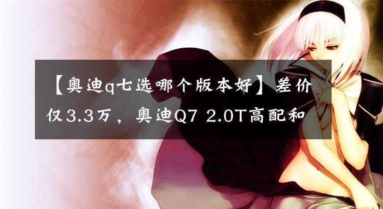 【奥迪q七选哪个版本好】差价仅3.3万，奥迪Q7 2.0T高配和3.0T低配，该怎么选？