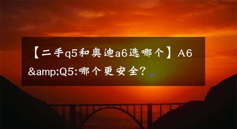 【二手q5和奥迪a6选哪个】A6&Q5:哪个更安全?