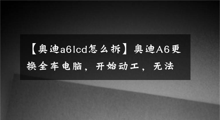 【奥迪a6lcd怎么拆】奥迪A6更换全车电脑,开始动工,无法启动,请bba高手指导