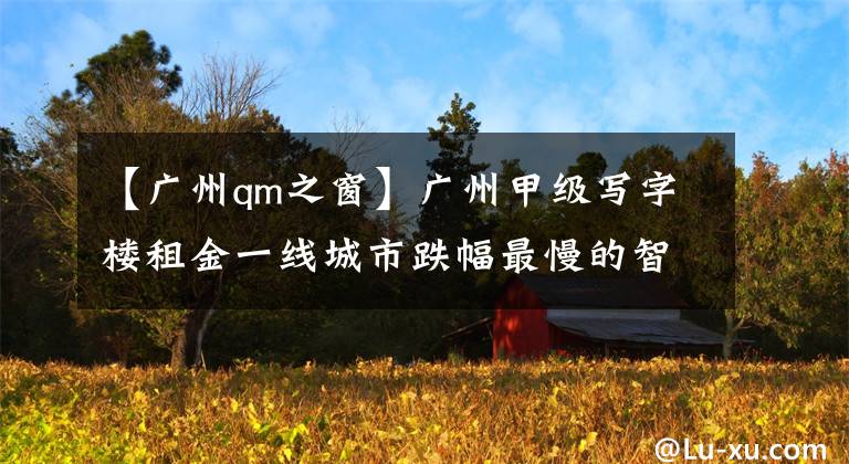 【广州qm之窗】广州甲级写字楼租金一线城市跌幅最慢的智能公园带动了建筑经济的新风向。