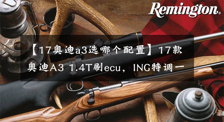【17奥迪a3选哪个配置】17款奥迪A3 1.4T刷ecu，ING特调一阶动力超越A4 2.0t低功率