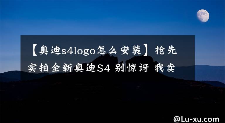 【奥迪s4logo怎么安装】抢先实拍全新奥迪S4 别惊讶 我卖的是性价比