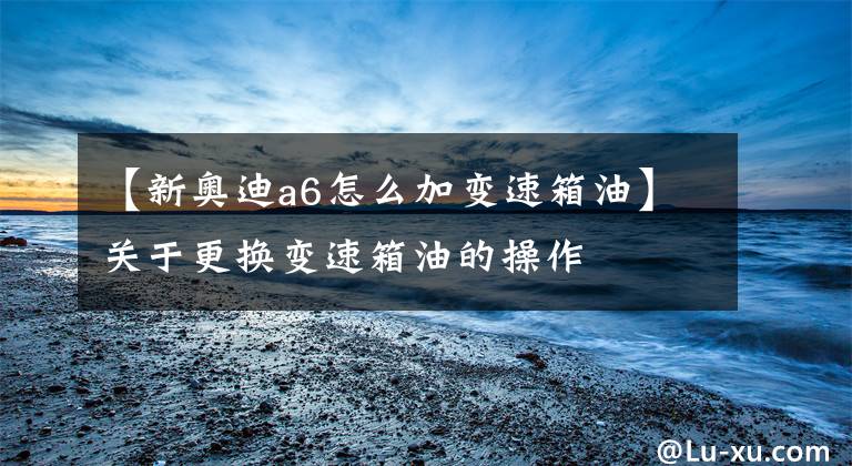 【新奥迪a6怎么加变速箱油】关于更换变速箱油的操作