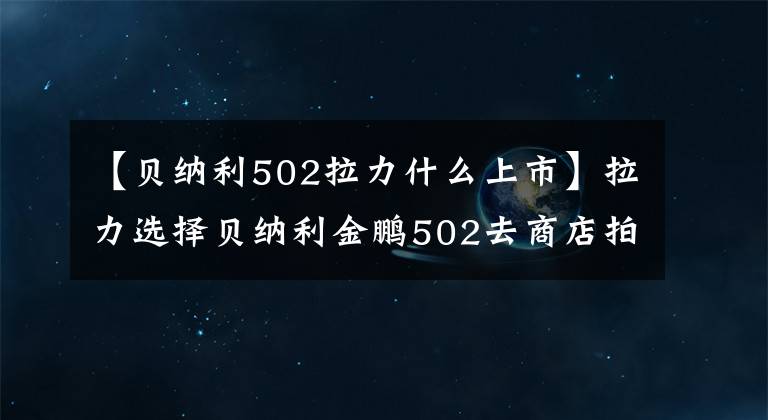 【贝纳利502拉力什么上市】拉力选择贝纳利金鹏502去商店拍实拍。