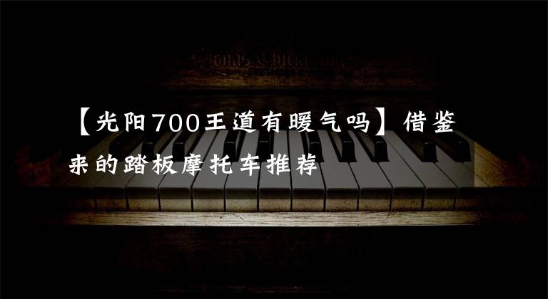 【光阳700王道有暖气吗】借鉴来的踏板摩托车推荐