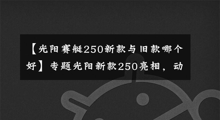 【光阳赛艇250新款与旧款哪个好】专题光阳新款250亮相,动力有所增加,但车友说“外观太丑了”