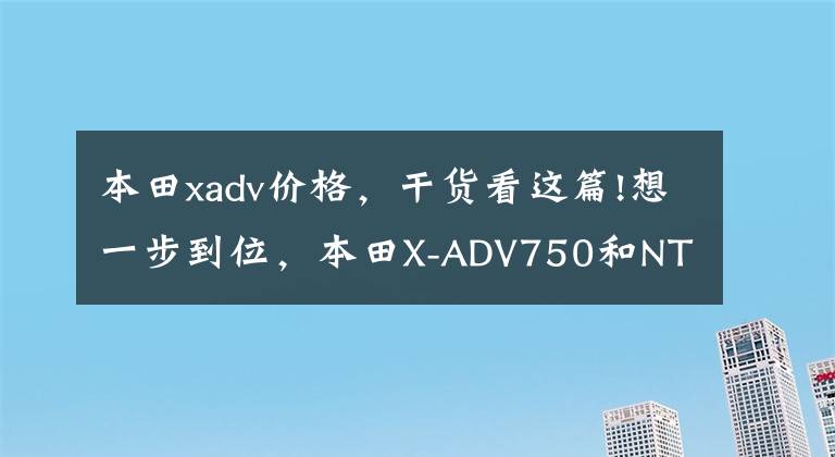 本田xadv价格，干货看这篇!想一步到位，本田X-ADV750和NT1100，应该如何选？