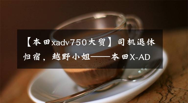 【本田xadv750大贸】司机退休归宿,越野小姐——本田X-ADV 750