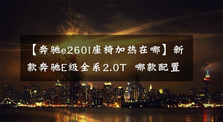 【奔驰e260l座椅加热在哪】新款奔驰E级全系2.0T  哪款配置最值得购买？