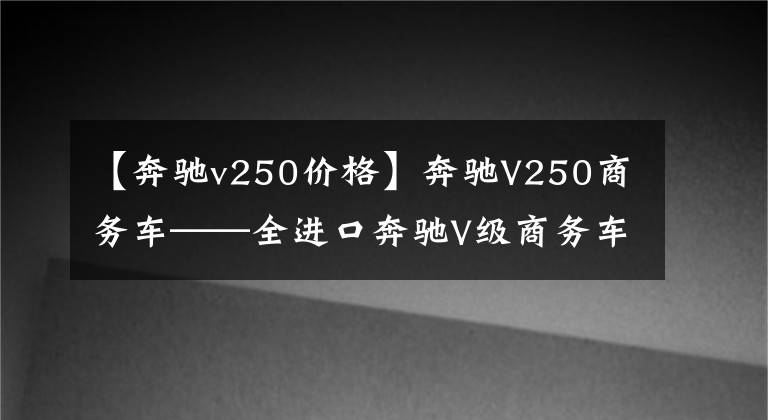 【奔驰v250价格】奔驰V250商务车——全进口奔驰V级商务车