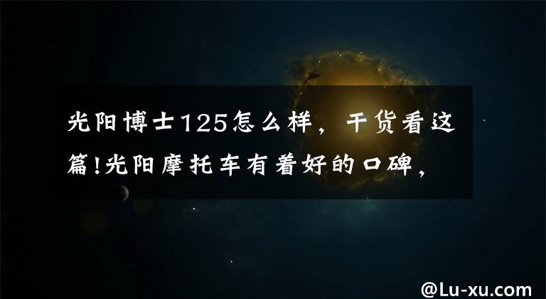 光阳博士125怎么样,干货看这篇!光阳摩托车有着好的口碑,却销量平平!还记得豪迈、A博士吗