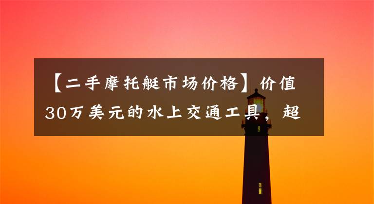 【二手摩托艇市场价格】价值30万美元的水上交通工具，超级豪华汽艇在水上漂浮！