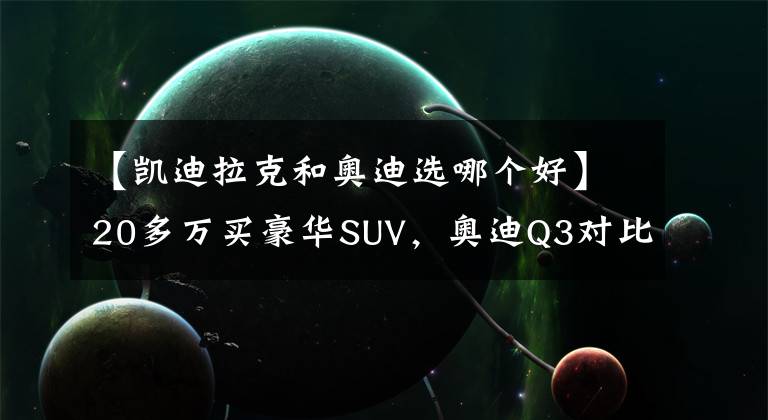 【凯迪拉克和奥迪选哪个好】20多万买豪华SUV，奥迪Q3对比凯迪拉克XT4，哪款值得买