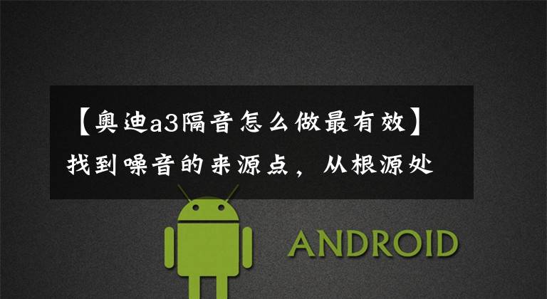 【奥迪a3隔音怎么做最有效】找到噪音的来源点，从根源处解决奥迪A3噪音问题