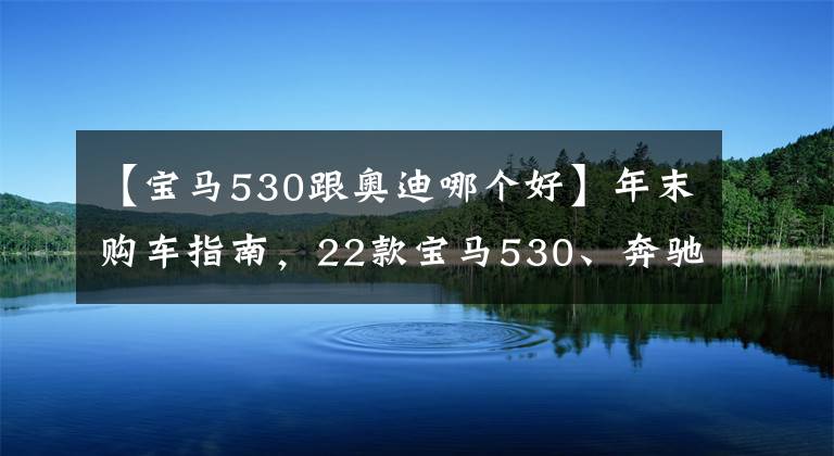 【宝马530跟奥迪哪个好】年末购车指南，22款宝马530、奔驰E300、奥迪A6l优缺点详解