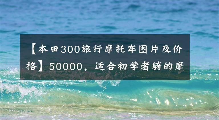【本田300旅行摩托车图片及价格】50000,适合初学者骑的摩托车,有什么推荐?