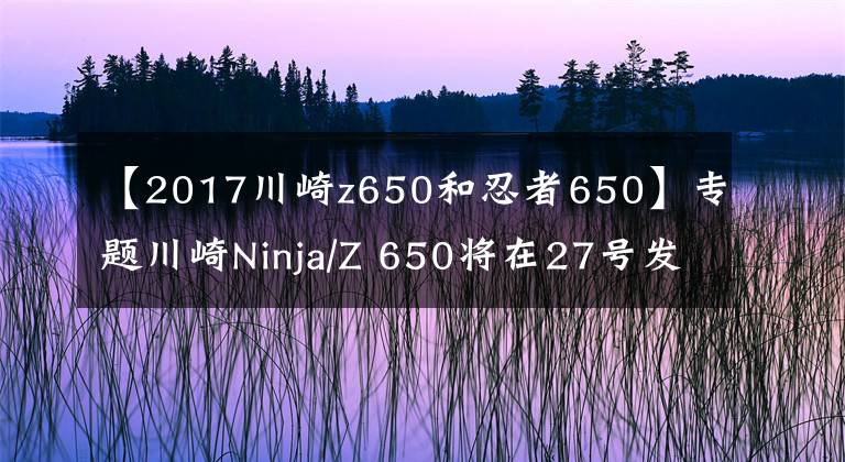 【2017川崎z650和忍者650】专题川崎Ninja/Z 650将在27号发布,售价还是7.66万起?
