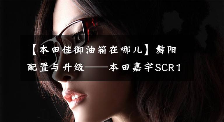 【本田佳御油箱在哪儿】舞阳配置与升级——本田嘉宇SCR110实拍