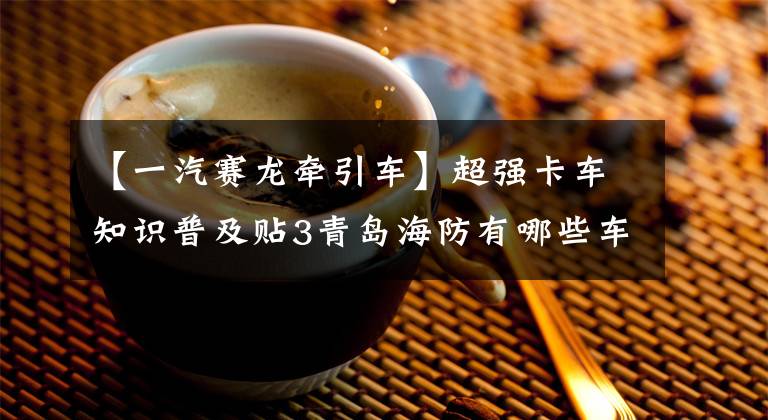 【一汽赛龙牵引车】超强卡车知识普及贴3青岛海防有哪些车型?