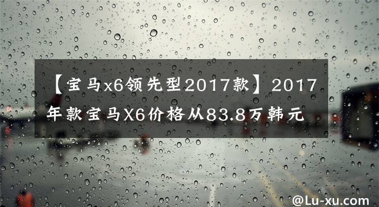 【宝马x6领先型2017款】2017年款宝马X6价格从83.8万韩元开始